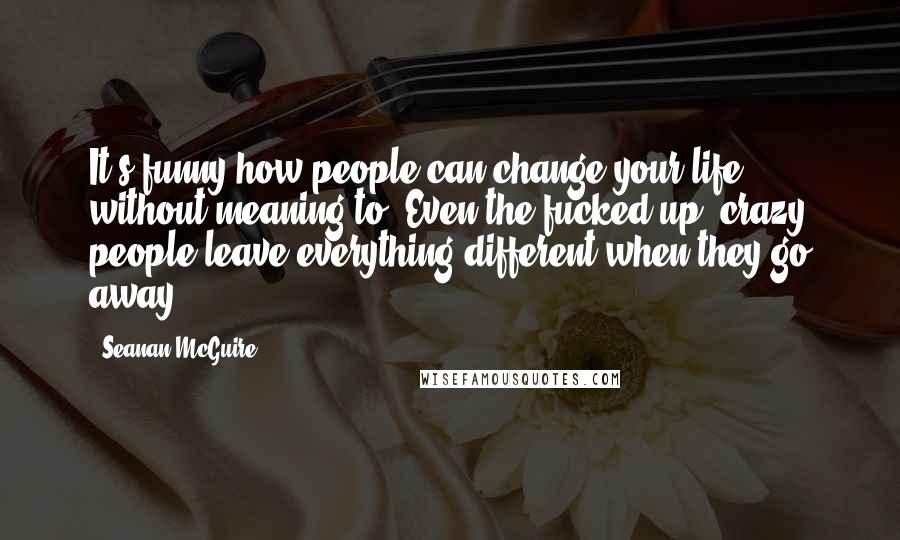 Seanan McGuire Quotes: It's funny how people can change your life without meaning to. Even the fucked-up, crazy people leave everything different when they go away.