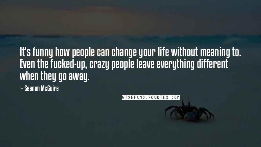 Seanan McGuire Quotes: It's funny how people can change your life without meaning to. Even the fucked-up, crazy people leave everything different when they go away.