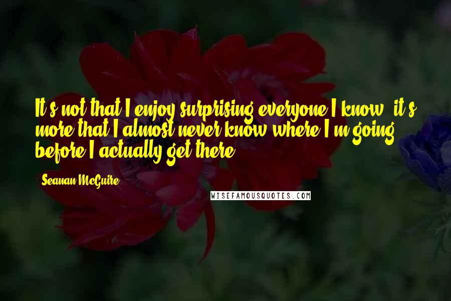 Seanan McGuire Quotes: It's not that I enjoy surprising everyone I know; it's more that I almost never know where I'm going before I actually get there.