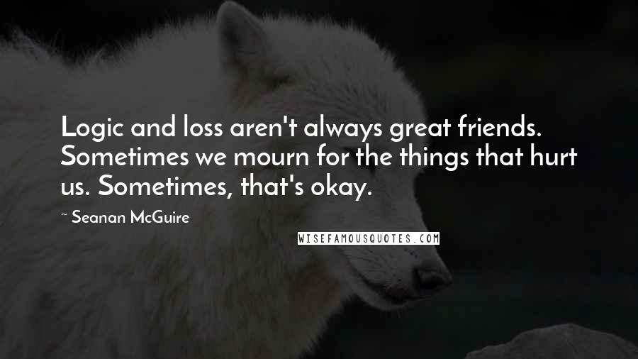 Seanan McGuire Quotes: Logic and loss aren't always great friends. Sometimes we mourn for the things that hurt us. Sometimes, that's okay.