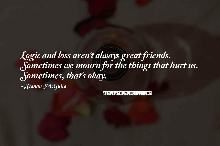 Seanan McGuire Quotes: Logic and loss aren't always great friends. Sometimes we mourn for the things that hurt us. Sometimes, that's okay.