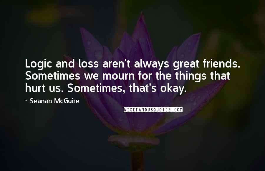 Seanan McGuire Quotes: Logic and loss aren't always great friends. Sometimes we mourn for the things that hurt us. Sometimes, that's okay.