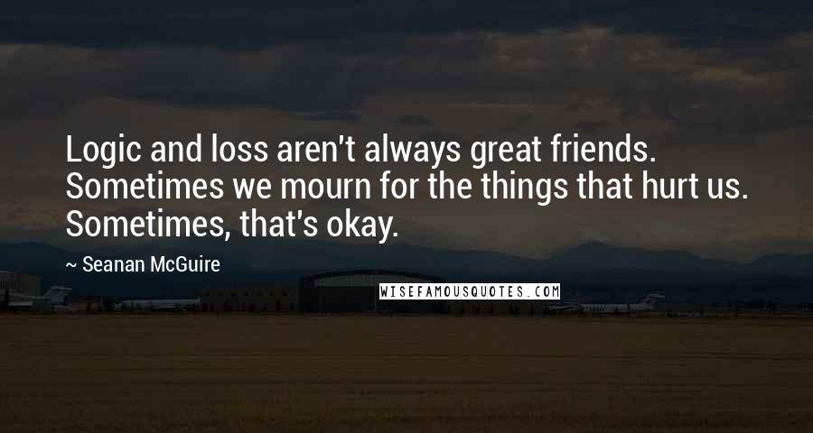 Seanan McGuire Quotes: Logic and loss aren't always great friends. Sometimes we mourn for the things that hurt us. Sometimes, that's okay.