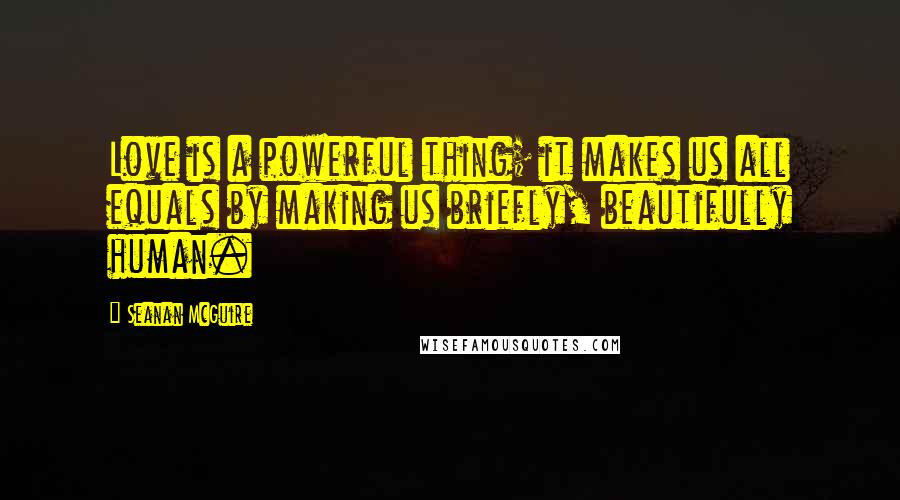 Seanan McGuire Quotes: Love is a powerful thing; it makes us all equals by making us briefly, beautifully human.