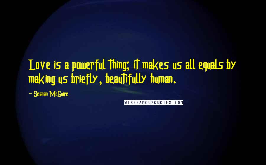 Seanan McGuire Quotes: Love is a powerful thing; it makes us all equals by making us briefly, beautifully human.