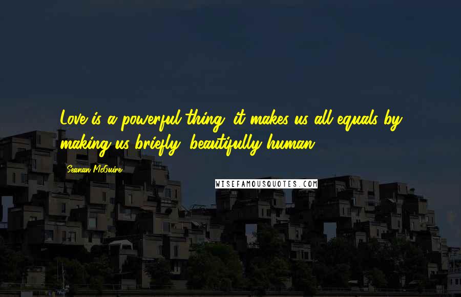 Seanan McGuire Quotes: Love is a powerful thing; it makes us all equals by making us briefly, beautifully human.