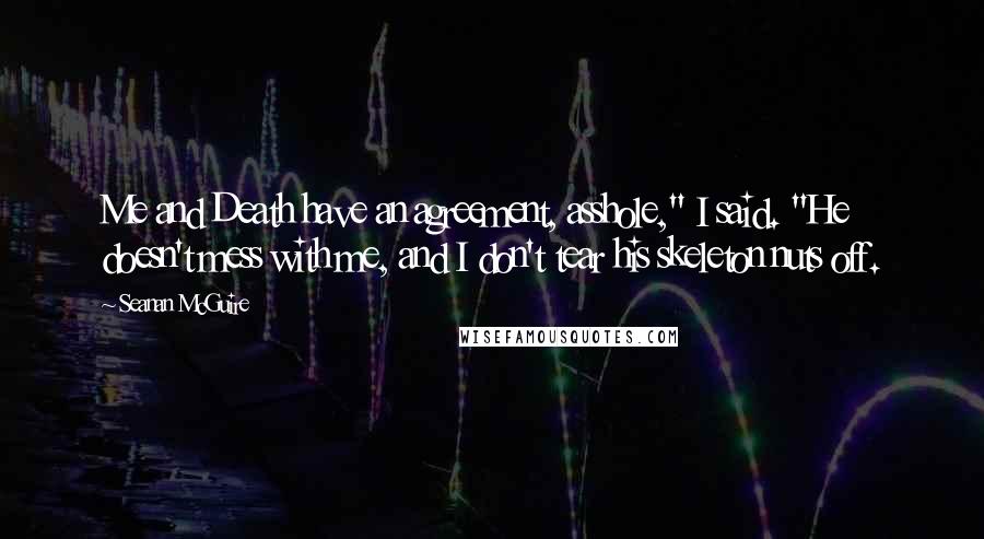 Seanan McGuire Quotes: Me and Death have an agreement, asshole," I said. "He doesn't mess with me, and I don't tear his skeleton nuts off.