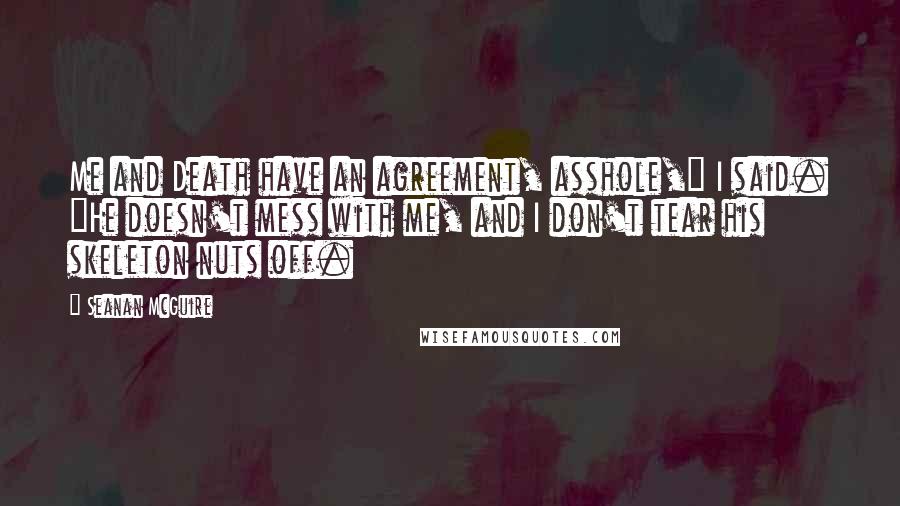 Seanan McGuire Quotes: Me and Death have an agreement, asshole," I said. "He doesn't mess with me, and I don't tear his skeleton nuts off.