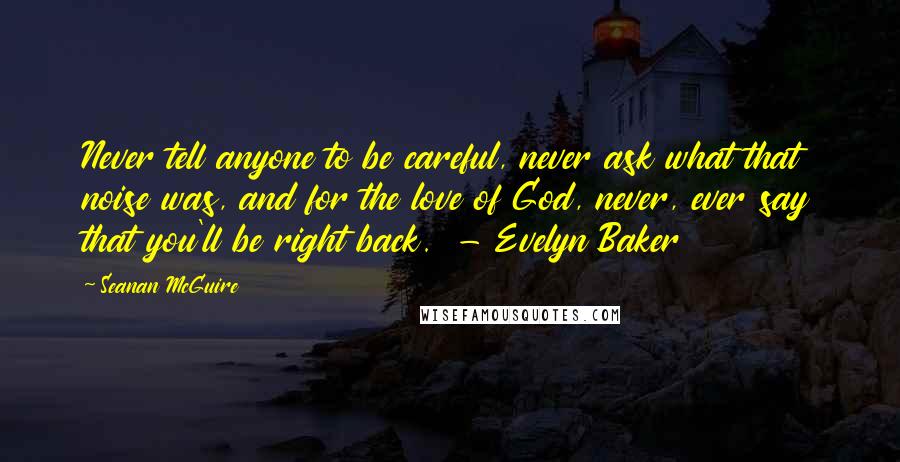 Seanan McGuire Quotes: Never tell anyone to be careful, never ask what that noise was, and for the love of God, never, ever say that you'll be right back.  - Evelyn Baker