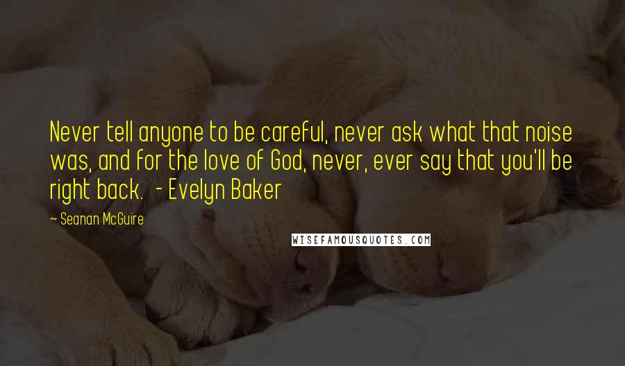 Seanan McGuire Quotes: Never tell anyone to be careful, never ask what that noise was, and for the love of God, never, ever say that you'll be right back.  - Evelyn Baker