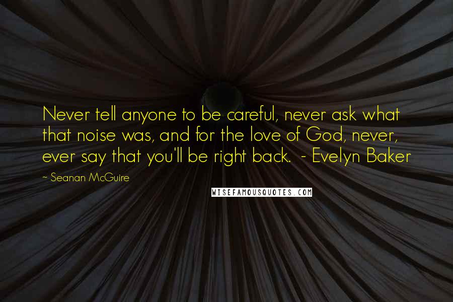 Seanan McGuire Quotes: Never tell anyone to be careful, never ask what that noise was, and for the love of God, never, ever say that you'll be right back.  - Evelyn Baker