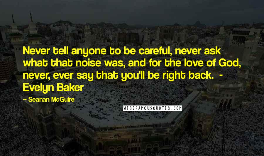 Seanan McGuire Quotes: Never tell anyone to be careful, never ask what that noise was, and for the love of God, never, ever say that you'll be right back.  - Evelyn Baker