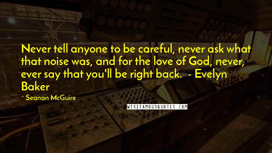 Seanan McGuire Quotes: Never tell anyone to be careful, never ask what that noise was, and for the love of God, never, ever say that you'll be right back.  - Evelyn Baker