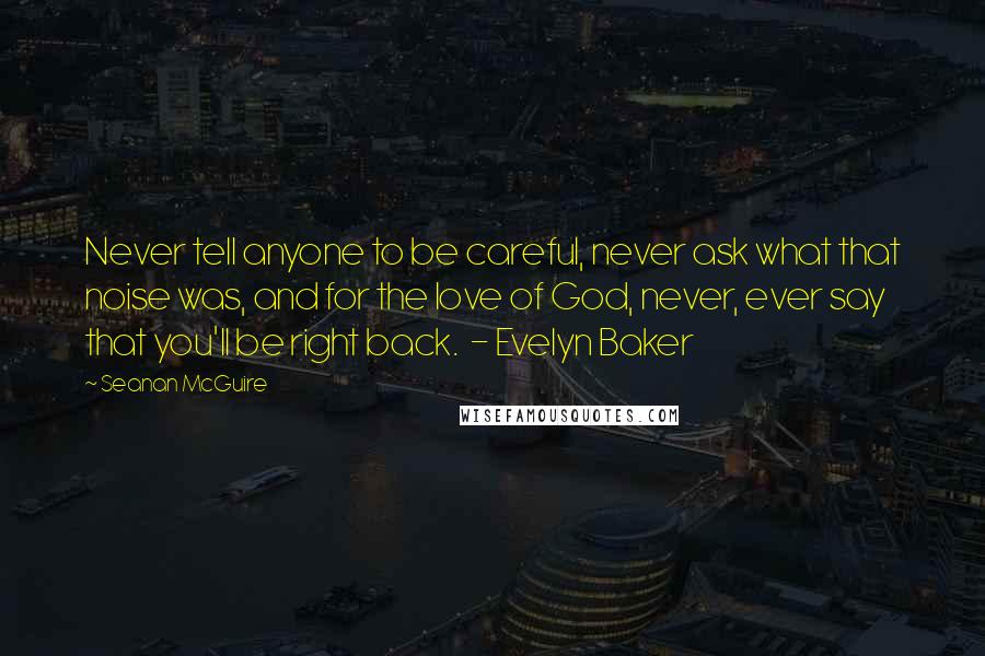 Seanan McGuire Quotes: Never tell anyone to be careful, never ask what that noise was, and for the love of God, never, ever say that you'll be right back.  - Evelyn Baker