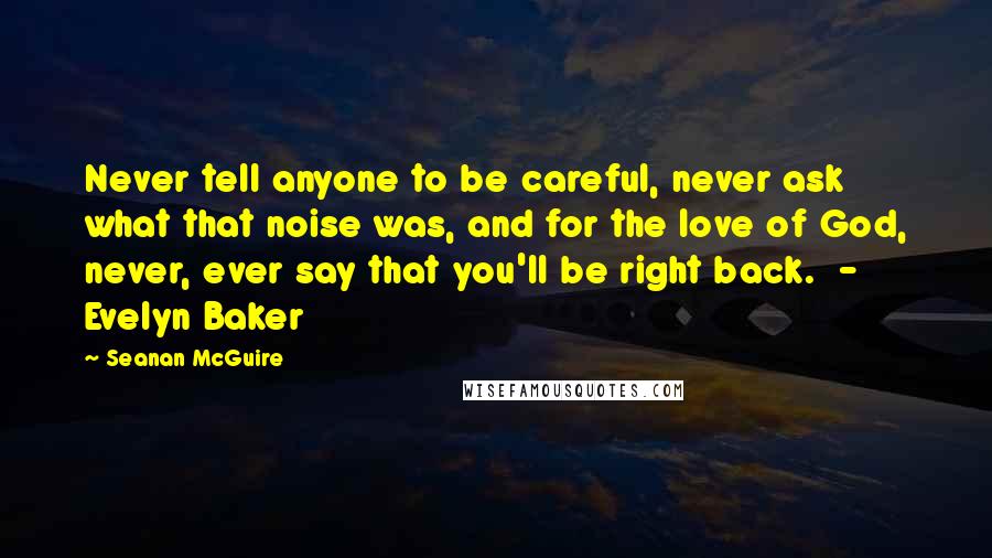 Seanan McGuire Quotes: Never tell anyone to be careful, never ask what that noise was, and for the love of God, never, ever say that you'll be right back.  - Evelyn Baker