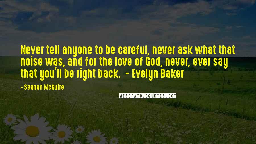 Seanan McGuire Quotes: Never tell anyone to be careful, never ask what that noise was, and for the love of God, never, ever say that you'll be right back.  - Evelyn Baker