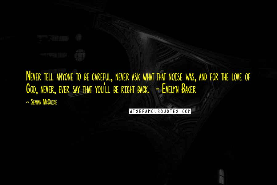 Seanan McGuire Quotes: Never tell anyone to be careful, never ask what that noise was, and for the love of God, never, ever say that you'll be right back.  - Evelyn Baker