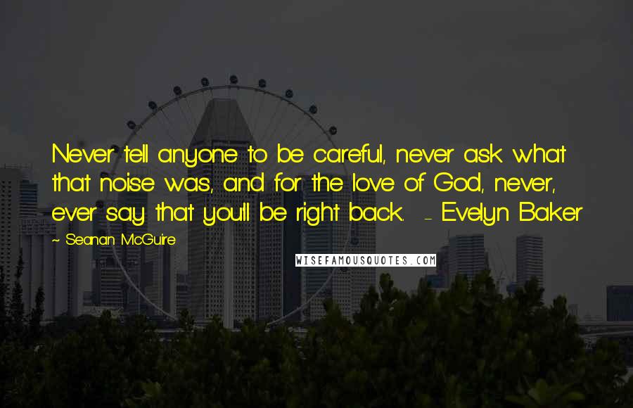 Seanan McGuire Quotes: Never tell anyone to be careful, never ask what that noise was, and for the love of God, never, ever say that you'll be right back.  - Evelyn Baker