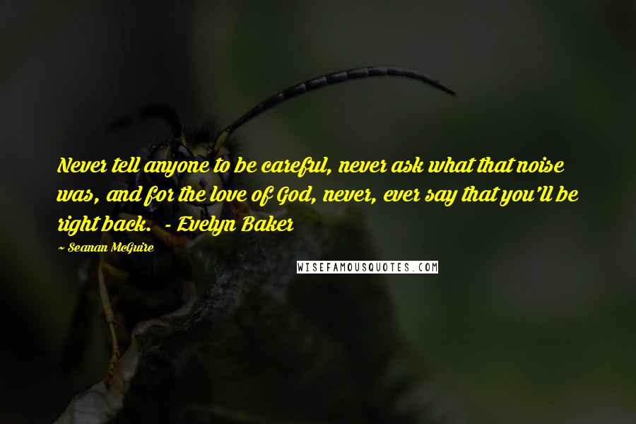 Seanan McGuire Quotes: Never tell anyone to be careful, never ask what that noise was, and for the love of God, never, ever say that you'll be right back.  - Evelyn Baker