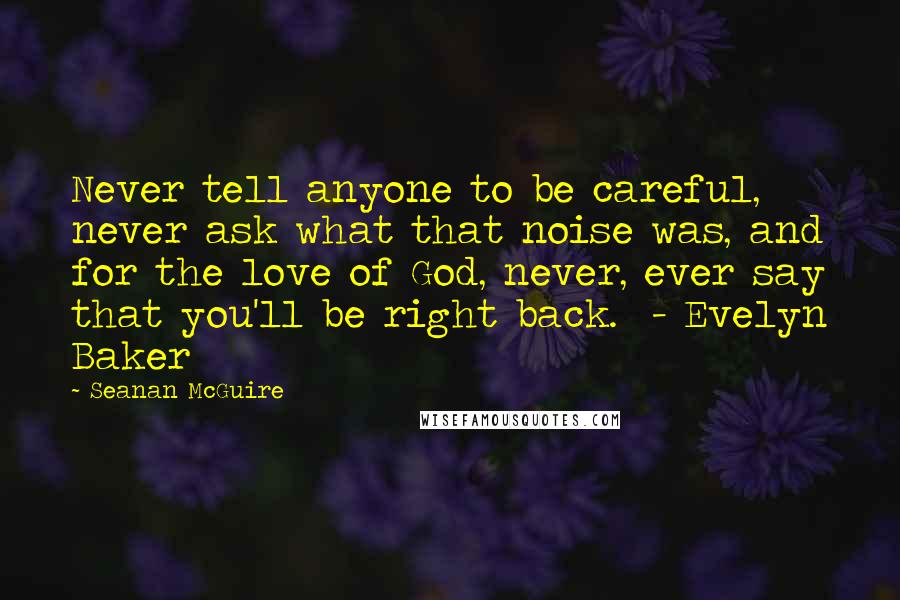 Seanan McGuire Quotes: Never tell anyone to be careful, never ask what that noise was, and for the love of God, never, ever say that you'll be right back.  - Evelyn Baker