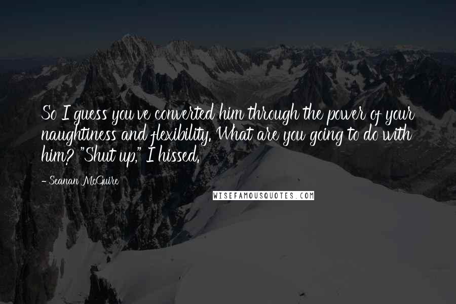 Seanan McGuire Quotes: So I guess you've converted him through the power of your naughtiness and flexibility. What are you going to do with him? "Shut up," I hissed.