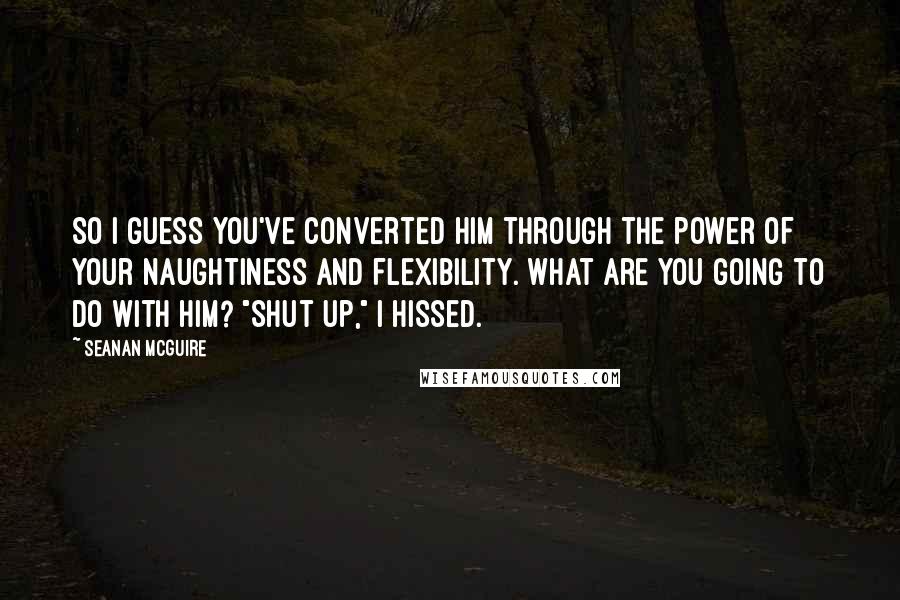 Seanan McGuire Quotes: So I guess you've converted him through the power of your naughtiness and flexibility. What are you going to do with him? "Shut up," I hissed.