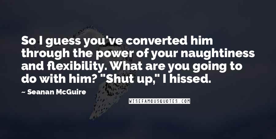 Seanan McGuire Quotes: So I guess you've converted him through the power of your naughtiness and flexibility. What are you going to do with him? "Shut up," I hissed.