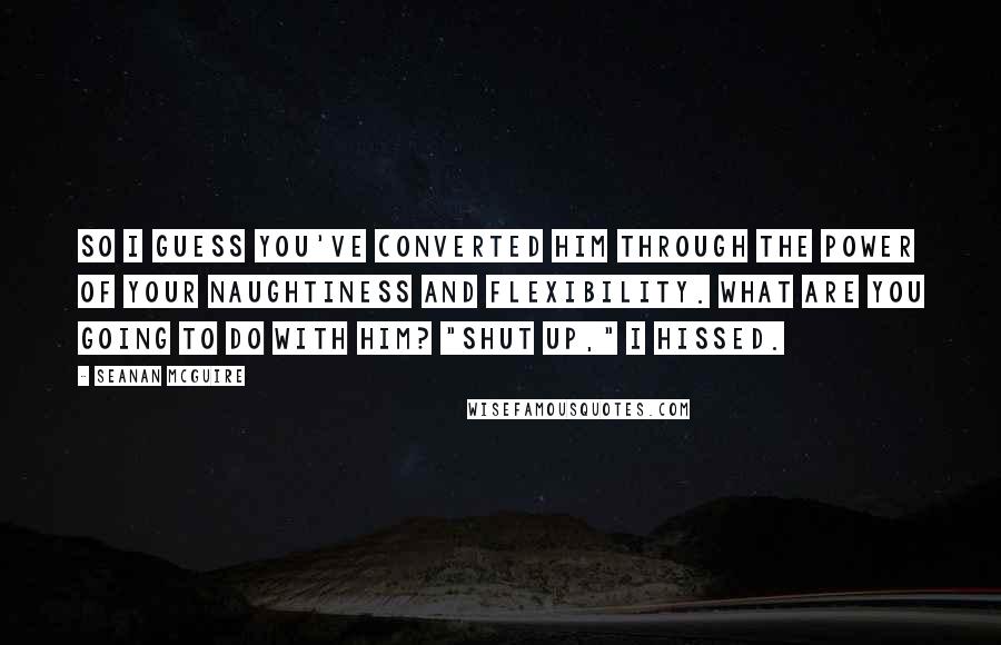 Seanan McGuire Quotes: So I guess you've converted him through the power of your naughtiness and flexibility. What are you going to do with him? "Shut up," I hissed.