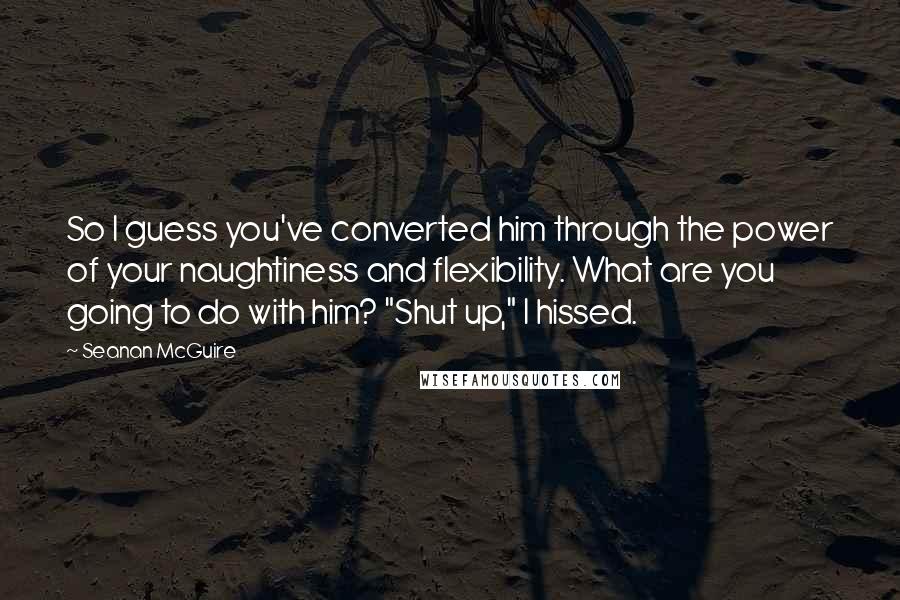 Seanan McGuire Quotes: So I guess you've converted him through the power of your naughtiness and flexibility. What are you going to do with him? "Shut up," I hissed.