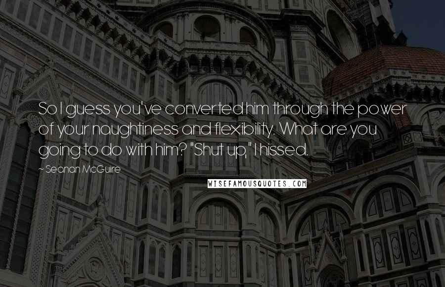 Seanan McGuire Quotes: So I guess you've converted him through the power of your naughtiness and flexibility. What are you going to do with him? "Shut up," I hissed.