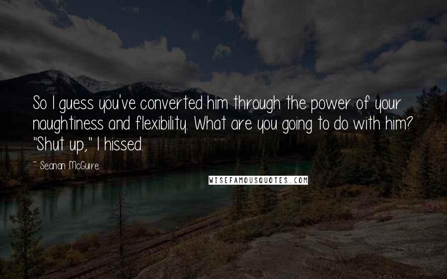 Seanan McGuire Quotes: So I guess you've converted him through the power of your naughtiness and flexibility. What are you going to do with him? "Shut up," I hissed.