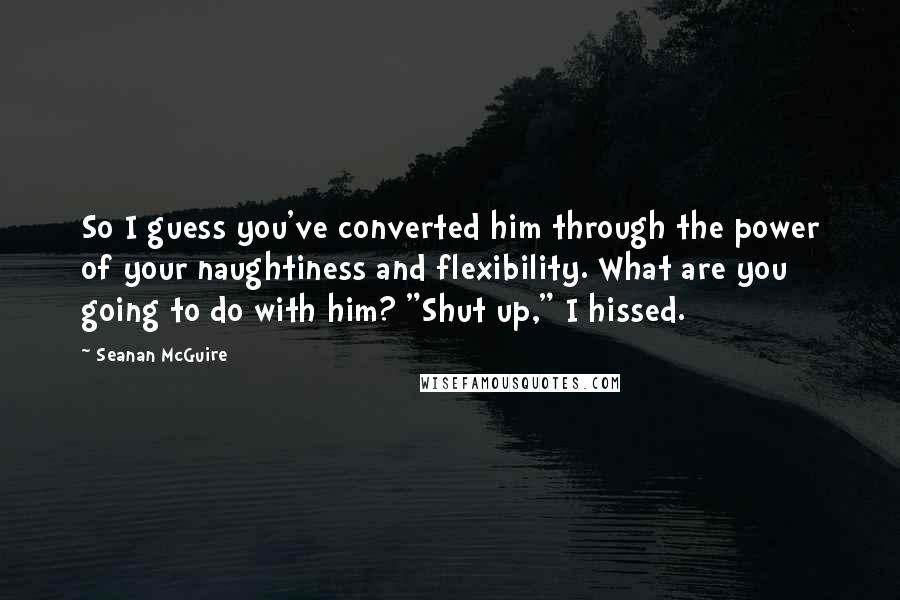 Seanan McGuire Quotes: So I guess you've converted him through the power of your naughtiness and flexibility. What are you going to do with him? "Shut up," I hissed.