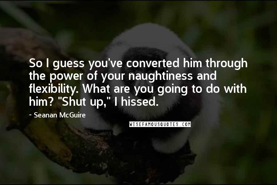 Seanan McGuire Quotes: So I guess you've converted him through the power of your naughtiness and flexibility. What are you going to do with him? "Shut up," I hissed.