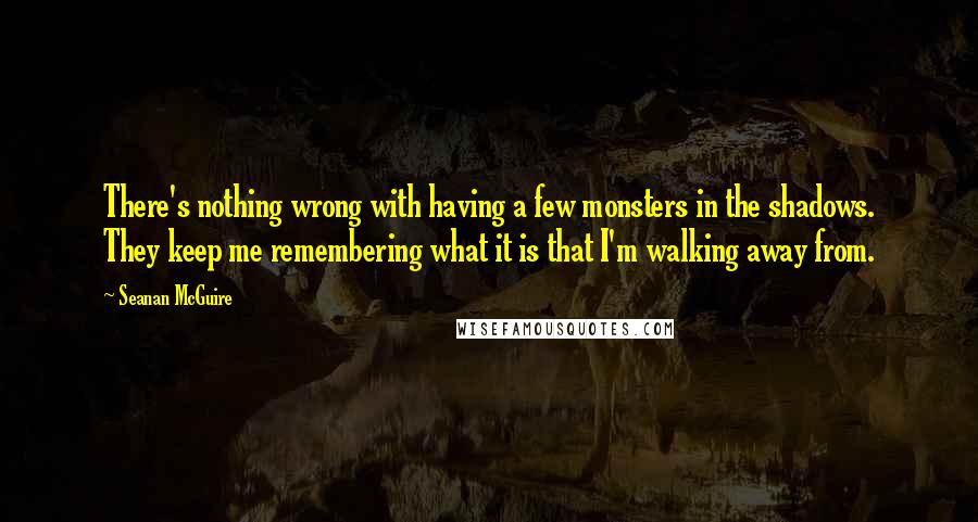 Seanan McGuire Quotes: There's nothing wrong with having a few monsters in the shadows. They keep me remembering what it is that I'm walking away from.
