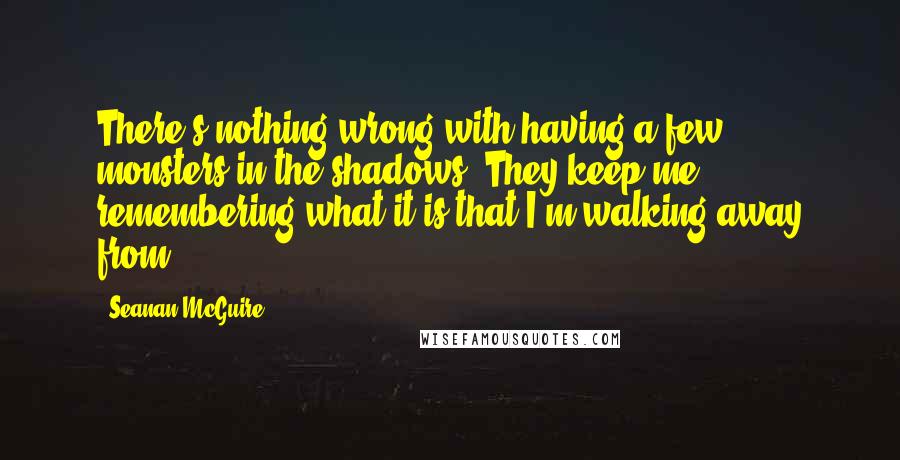 Seanan McGuire Quotes: There's nothing wrong with having a few monsters in the shadows. They keep me remembering what it is that I'm walking away from.