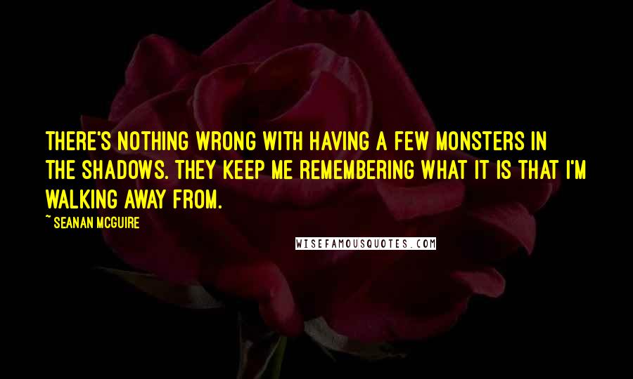 Seanan McGuire Quotes: There's nothing wrong with having a few monsters in the shadows. They keep me remembering what it is that I'm walking away from.