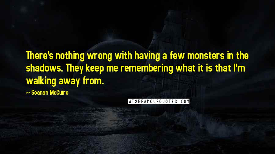 Seanan McGuire Quotes: There's nothing wrong with having a few monsters in the shadows. They keep me remembering what it is that I'm walking away from.