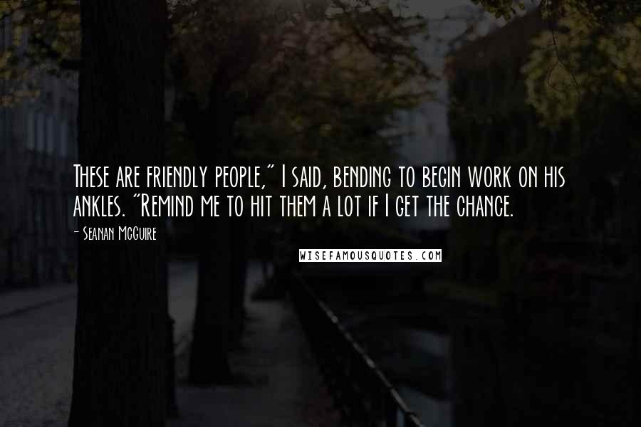 Seanan McGuire Quotes: These are friendly people," I said, bending to begin work on his ankles. "Remind me to hit them a lot if I get the chance.