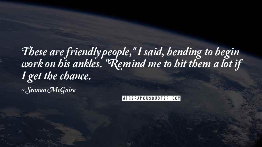 Seanan McGuire Quotes: These are friendly people," I said, bending to begin work on his ankles. "Remind me to hit them a lot if I get the chance.