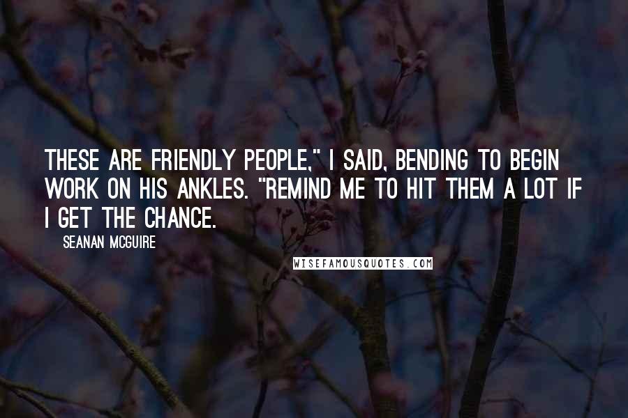 Seanan McGuire Quotes: These are friendly people," I said, bending to begin work on his ankles. "Remind me to hit them a lot if I get the chance.