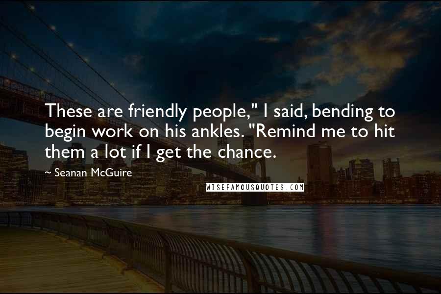 Seanan McGuire Quotes: These are friendly people," I said, bending to begin work on his ankles. "Remind me to hit them a lot if I get the chance.