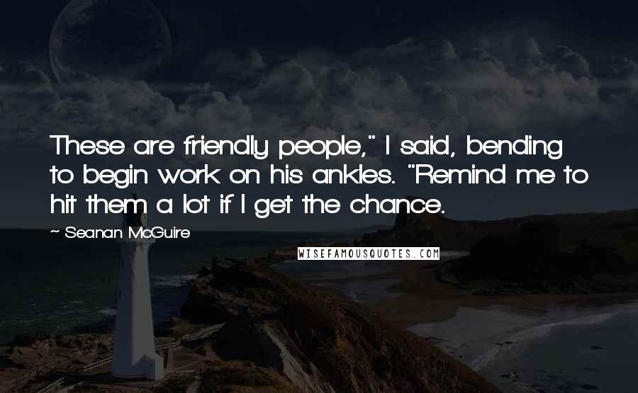 Seanan McGuire Quotes: These are friendly people," I said, bending to begin work on his ankles. "Remind me to hit them a lot if I get the chance.