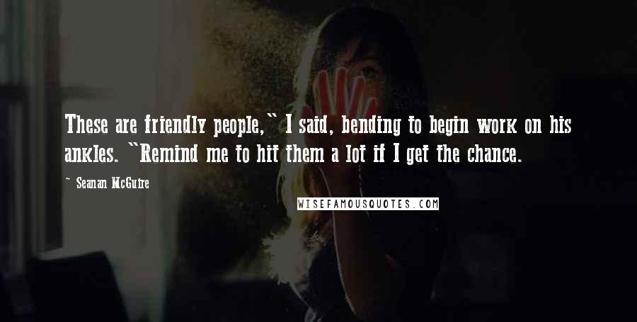 Seanan McGuire Quotes: These are friendly people," I said, bending to begin work on his ankles. "Remind me to hit them a lot if I get the chance.