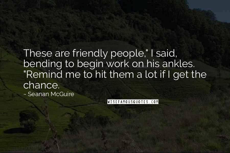 Seanan McGuire Quotes: These are friendly people," I said, bending to begin work on his ankles. "Remind me to hit them a lot if I get the chance.