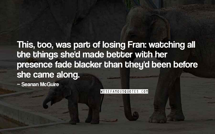 Seanan McGuire Quotes: This, too, was part of losing Fran: watching all the things she'd made better with her presence fade blacker than they'd been before she came along.