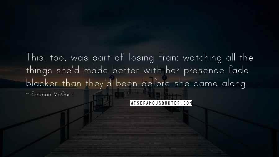 Seanan McGuire Quotes: This, too, was part of losing Fran: watching all the things she'd made better with her presence fade blacker than they'd been before she came along.
