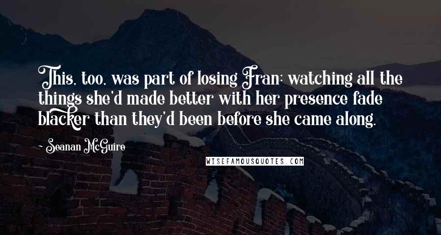 Seanan McGuire Quotes: This, too, was part of losing Fran: watching all the things she'd made better with her presence fade blacker than they'd been before she came along.