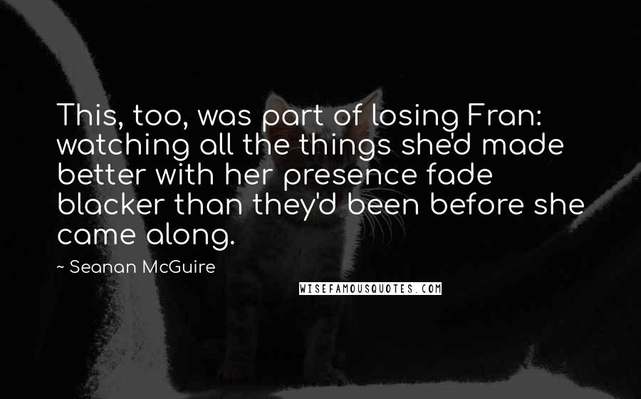 Seanan McGuire Quotes: This, too, was part of losing Fran: watching all the things she'd made better with her presence fade blacker than they'd been before she came along.