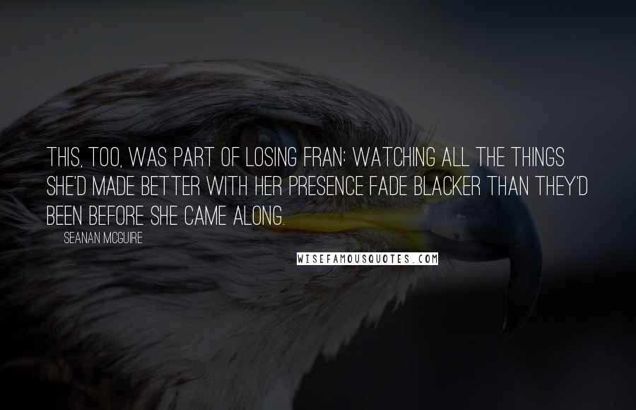 Seanan McGuire Quotes: This, too, was part of losing Fran: watching all the things she'd made better with her presence fade blacker than they'd been before she came along.