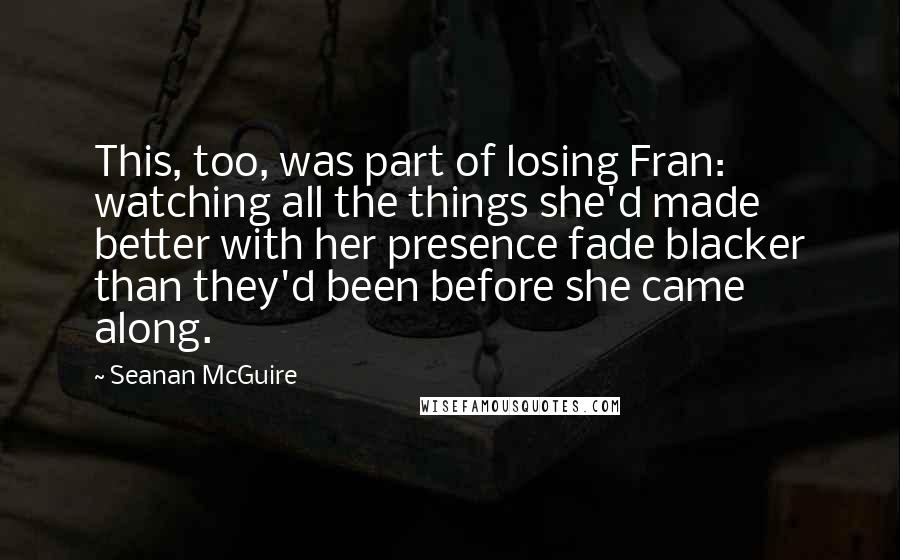 Seanan McGuire Quotes: This, too, was part of losing Fran: watching all the things she'd made better with her presence fade blacker than they'd been before she came along.